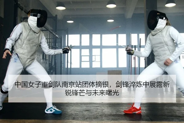 中国女子重剑队南京站团体摘银，剑锋淬炼中展露新锐锋芒与未来曙光