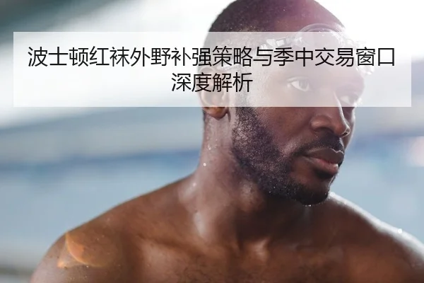 波士顿红袜外野补强策略与季中交易窗口深度解析